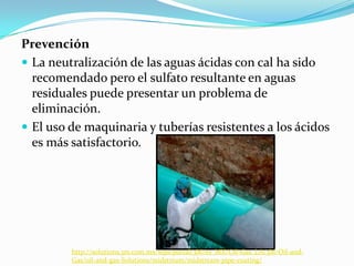 Prevención
 La neutralización de las aguas ácidas con cal ha sido
recomendado pero el sulfato resultante en aguas
residuales puede presentar un problema de
eliminación.
 El uso de maquinaria y tuberías resistentes a los ácidos
es más satisfactorio.
http://solutions.3m.com.mx/wps/portal/3M/es_MX/Oil-Gas_LA/3M-Oil-and-
Gas/oil-and-gas-Solutions/midstream/midstream-pipe-coating/
 
