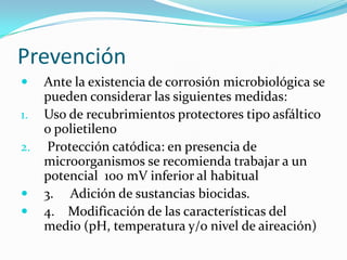 Prevención
 Ante la existencia de corrosión microbiológica se
pueden considerar las siguientes medidas:
1. Uso de recubrimientos protectores tipo asfáltico
o polietileno
2. Protección catódica: en presencia de
microorganismos se recomienda trabajar a un
potencial 100 mV inferior al habitual
 3. Adición de sustancias biocidas.
 4. Modificación de las características del
medio (pH, temperatura y/o nivel de aireación)
 