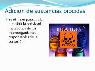 Adición de sustancias biocidas
 Se utilizan para anular
o inhibir la actividad
metabólica de los
microorganismos
responsables de la
corrosión.
 