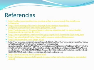 Referencias
 http://orthocj.com/2008/01/una-revision-sobre-la-corrocion-de-los-metales-en-
ortodoncia/
 http://www.monografias.com/trabajos96/fundamentos-materiales-
peligrosos/fundamentos-materiales-peligrosos.shtml
 http://web.ing.puc.cl/~itvargas/?project=sistema-experimental-en-para-estudiar-
biocorrosion-en-canerias-de-cobre
 http://www.spiderkerala.net/resources/3507-Paper-Hull-Protection-Ship-using.aspx
 http://www.bioclear.nl/en/services-/safety-process-control/Biocorrosion
 http://micinspection.com/?page_id=40
 http://www.google.com.mx/imgres?imgurl=http%3A%2F%2Fwww.nature.com%2Fnrmic
ro%2Fjournal%2Fv6%2Fn6%2Fimages%2Fnrmicro1892-
i2.jpg&imgrefurl=http%3A%2F%2Fwww.nature.com%2Fnrmicro%2Fjournal%2Fv6%2Fn
6%2Fbox%2Fnrmicro1892_BX2.html&h=361&w=405&tbnid=aOkZ2cs0iLgzvM%3A&zoo
m=1&docid=_HIlOOIpMEMKIM&ei=X9g4U5fOH6Xr2QXuw4GICw&tbm=isch&ved=0C
KYBEIQcMBo&iact=rc&dur=453&page=2&start=14&ndsp=22
 http://www.uclouvain.be/en-319968.html
 http://divulgaquealgoqueda.blogspot.mx/2011/03/las-bacterias-marinas-se-meriendan-
al.html
 