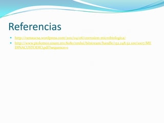 Referencias
 http://ramaucsa.wordpress.com/2011/04/06/corrosion-microbiologica/
 http://www.ptolomeo.unam.mx:8080/xmlui/bitstream/handle/132.248.52.100/1007/ME
DINACUSTODIO.pdf?sequence=1
 