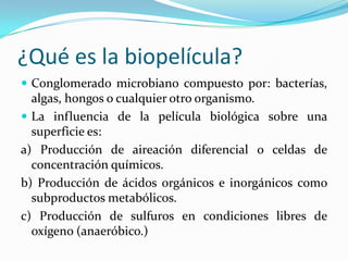 ¿Qué es la biopelícula?
 Conglomerado microbiano compuesto por: bacterías,
algas, hongos o cualquier otro organismo.
 La influencia de la película biológica sobre una
superficie es:
a) Producción de aireación diferencial o celdas de
concentración químicos.
b) Producción de ácidos orgánicos e inorgánicos como
subproductos metabólicos.
c) Producción de sulfuros en condiciones libres de
oxígeno (anaeróbico.)
 