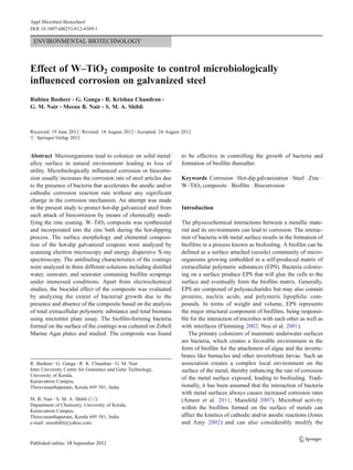 Appl Microbiol Biotechnol
DOI 10.1007/s00253-012-4389-1

ENVIRONMENTAL BIOTECHNOLOGY

Effect of W–TiO2 composite to control microbiologically
influenced corrosion on galvanized steel
Rubina Basheer & G. Ganga & R. Krishna Chandran &
G. M. Nair & Meena B. Nair & S. M. A. Shibli

Received: 19 June 2012 / Revised: 14 August 2012 / Accepted: 24 August 2012
# Springer-Verlag 2012

Abstract Microorganisms tend to colonize on solid metal/
alloy surface in natural environment leading to loss of
utility. Microbiologically influenced corrosion or biocorrosion usually increases the corrosion rate of steel articles due
to the presence of bacteria that accelerates the anodic and/or
cathodic corrosion reaction rate without any significant
change in the corrosion mechanism. An attempt was made
in the present study to protect hot-dip galvanized steel from
such attack of biocorrosion by means of chemically modifying the zinc coating. W–TiO2 composite was synthesized
and incorporated into the zinc bath during the hot-dipping
process. The surface morphology and elemental composition of the hot-dip galvanized coupons were analyzed by
scanning electron microscopy and energy dispersive X-ray
spectroscopy. The antifouling characteristics of the coatings
were analyzed in three different solutions including distilled
water, seawater, and seawater containing biofilm scrapings
under immersed conditions. Apart from electrochemical
studies, the biocidal effect of the composite was evaluated
by analyzing the extent of bacterial growth due to the
presence and absence of the composite based on the analysis
of total extracellular polymeric substance and total biomass
using microtiter plate assay. The biofilm-forming bacteria
formed on the surface of the coatings was cultured on Zobell
Marine Agar plates and studied. The composite was found

R. Basheer : G. Ganga : R. K. Chandran : G. M. Nair
Inter University Centre for Genomics and Gene Technology,
University of Kerala,
Kariavattom Campus,
Thiruvananthapuram, Kerala 695 581, India
M. B. Nair : S. M. A. Shibli (*)
Department of Chemistry, University of Kerala,
Kariavattom Campus,
Thiruvananthapuram, Kerala 695 581, India
e-mail: smashibli@yahoo.com

to be effective in controlling the growth of bacteria and
formation of biofilm thereafter.
Keywords Corrosion . Hot-dip galvanization . Steel . Zinc .
W–TiO2 composite . Biofilm . Biocorrosion

Introduction
The physicochemical interactions between a metallic material and its environments can lead to corrosion. The interaction of bacteria with metal surface results in the formation of
biofilms in a process known as biofouling. A biofilm can be
defined as a surface attached (sessile) community of microorganisms growing embedded in a self-produced matrix of
extracellular polymeric substances (EPS). Bacteria colonizing on a surface produce EPS that will glue the cells to the
surface and eventually form the biofilm matrix. Generally,
EPS are composed of polysaccharides but may also contain
proteins, nucleic acids, and polymeric lipophilic compounds. In terms of weight and volume, EPS represents
the major structural component of biofilms, being responsible for the interaction of microbes with each other as well as
with interfaces (Flemming 2002; Neu et al. 2001).
The primary colonizers of inanimate underwater surfaces
are bacteria, which creates a favorable environment in the
form of biofilm for the attachment of algae and the invertebrates like barnacles and other invertebrate larvae. Such an
association creates a complex local environment on the
surface of the metal, thereby enhancing the rate of corrosion
of the metal surface exposed, leading to biofouling. Traditionally, it has been assumed that the interaction of bacteria
with metal surfaces always causes increased corrosion rates
(Ameer et al. 2011; Mansfeld 2007). Microbial activity
within the biofilms formed on the surface of metals can
affect the kinetics of cathodic and/or anodic reactions (Jones
and Amy 2002) and can also considerably modify the

 