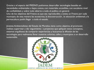 Gracias a el espacio del FRESNO podremos desarrollar tecnologías basadas en
necesidades ambientales a bajos costos, con materiales accesibles, con excelente nivel
de confiabilidad, y sobre todo abierto a todo el publico en general.
Uno de los objetivos del Fresno es que sea reproducible y exista un Fresno por cada
municipio, de esta manera las ecotecnias, la biocostrucción , la educación ambiental y la
permacultura podrá llegar a todo el estado.
Jóvenes Ambientalistas del Estado de Morelos, tiene como objetivo, el promover,
realizar, supervisar y dar seguimiento a proyectos que apliquen estos conceptos,
estamos orgullosos de compartir experiencias y buscamos la difusión de las
tecnologías para realmente llevar nuestras colonias, calles y municipios a un desarrollo
sustentable.

 