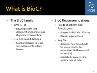 ¡  The	
  BioC	
  family	
  	
  
§  	
  XML	
  DTD	
  	
  
▪  how	
  to	
  present	
  text	
  
document	
  and	
  annotations	
  
(higher-­‐level	
  semantics)	
  
§  C++	
  and	
  Java	
  Libraries	
  	
  
▪  functions/classes	
  to	
  read/
write	
  documents	
  in	
  BioC	
  
format	
  	
  
¡  BioC	
  Recommendations	
  
§  Full-­‐text	
  articles	
  and	
  
Annotations	
  
▪  Present	
  in	
  BioC	
  XML	
  Format	
  	
  
▪  Keep	
  in	
  separate	
  ﬁles	
  
§  Key	
  ﬁle	
  	
  
▪  describes	
  how	
  data	
  should	
  
be	
  interpreted	
  in	
  the	
  
annotation	
  ﬁle	
  (lower-­‐level	
  
semantics)	
  
▪  needs	
  to	
  be	
  created	
  for	
  a	
  
speciﬁc	
  type	
  of	
  data.	
  	
  
11	
  
 