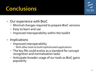 ¡  Our	
  experience	
  with	
  BioC	
  	
  
§  Minimal	
  changes	
  required	
  to	
  prepare	
  BioC	
  versions	
  	
  
§  Easy	
  to	
  learn	
  and	
  use	
  
§  Improved	
  interoperability	
  within	
  the	
  toolkit	
  
¡  Implications	
  	
  
§  Improved	
  interoperability	
  
▪  With	
  other	
  tools	
  to	
  build	
  sophisticated	
  applications	
  
§  The	
  key	
  ﬁle	
  could	
  evolve	
  as	
  a	
  standard	
  for	
  concept	
  
recognition	
  and	
  normalization	
  tasks	
  
§  Anticipate	
  broader	
  usage	
  of	
  our	
  tools	
  as	
  BioC	
  gains	
  
popularity	
  	
  
20	
  
 
