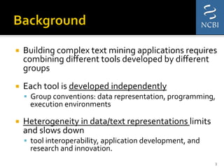 ¡  Building	
  complex	
  text	
  mining	
  applications	
  requires	
  
combining	
  diﬀerent	
  tools	
  developed	
  by	
  diﬀerent	
  
groups	
  
¡  Each	
  tool	
  is	
  developed	
  independently	
  
§  Group	
  conventions:	
  data	
  representation,	
  programming,	
  
execution	
  environments	
  
¡  Heterogeneity	
  in	
  data/text	
  representations	
  limits	
  
and	
  slows	
  down	
  
§  tool	
  interoperability,	
  application	
  development,	
  and	
  
research	
  and	
  innovation.	
  
3	
  
 