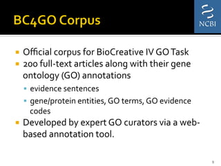 ¡  Oﬃcial	
  corpus	
  for	
  BioCreative	
  IV	
  GO	
  Task	
  	
  
¡  200	
  full-­‐text	
  articles	
  along	
  with	
  their	
  gene	
  
ontology	
  (GO)	
  annotations	
  	
  	
  
§  evidence	
  sentences	
  
§  gene/protein	
  entities,	
  GO	
  terms,	
  GO	
  evidence	
  
codes	
  
¡  Developed	
  by	
  expert	
  GO	
  curators	
  via	
  a	
  web-­‐
based	
  annotation	
  tool.	
  	
  
9	
  
 