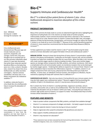 Bio-­‐C™	
  
                                                                Supports	
  Immune	
  and	
  Cardiovascular	
  Health*	
  	
  
                                                                Bio-­‐C™	
  is	
  a	
  blend	
  of	
  four	
  potent	
  forms	
  of	
  vitamin	
  C	
  plus	
  	
  citrus	
  
                                                                bioﬂavonoids	
  designed	
  to	
  maximize	
  absorp;on	
  of	
  this	
  cri;cal	
  
                                                                nutrient.	
  

                                                                PRODUCT	
  INFORMATION	
  
Item:	
   	
  0954(US)	
  
                                                                Many	
  of	
  the	
  nutrients	
  the	
  body	
  needs	
  to	
  survive	
  are	
  obtained	
  through	
  diet	
  alone;	
  highligh=ng	
  the	
  
Serving	
  size:	
  1	
  tablet	
  
                                                                importance	
  of	
  ea=ng	
  foods	
  rich	
  in	
  the	
  vitamins	
  our	
  body	
  needs	
  to	
  func=on	
  properly.	
  
Servings	
  Per	
  Container: 	
  60	
  	
  
                                                                Unfortunately;	
  however,	
  recent	
  commercial	
  prac=ces	
  have	
  led	
  to	
  a	
  decrease	
  in	
  the	
  nutri=onal	
  
                                                                value	
  of	
  many	
  of	
  our	
  crops.	
  Research	
  done	
  on	
  vitamin	
  C	
  shows	
  that	
  the	
  light,	
  heat,	
  and	
  oxygen	
  
                                                                exposure	
  of	
  foods	
  during	
  processing,	
  transporta=on,	
  and	
  incorrect	
  storage	
  can	
  reduce	
  the	
  vitamin	
  
                                                                C	
  content	
  in	
  our	
  foods	
  by	
  as	
  much	
  as	
  50-­‐100%.8,9,10	
  Because	
  of	
  this,	
  and	
  the	
  beneﬁcial	
  proper=es	
  
             Bioﬂavonoids™	
                                    of	
  vitamin	
  C,	
  many	
  researchers	
  recommend	
  that	
  the	
  Recommended	
  Daily	
  Allowance	
  (RDA)	
  be	
  
                                                                increased.*11	
  
Citrus	
  bioﬂavonoids	
  were	
  
discovered	
  over	
  ﬁdy	
  years	
  ago	
  and	
              To	
  help	
  supplement	
  your	
  body’s	
  need	
  for	
  vitamin	
  C,	
  Bio-­‐C™	
  was	
  formulated	
  using	
  the	
  latest	
  
include	
  molecules	
  such	
  as	
                            science	
  to	
  increase	
  absorp=on	
  and	
  support	
  the	
  body’s	
  immune	
  and	
  cardiovascular	
  system.*	
  
quercitrin,	
  hesperidin,	
  and	
  
naringen.	
  At	
  the	
  =me,	
  they	
  were	
                IMMUNE	
  SYSTEM	
  -­‐	
  Research	
  shows	
  that	
  during	
  =mes	
  of	
  stress	
  vitamin	
  C	
  concentra=ons	
  rapidly	
  
thought	
  to	
  be	
  an	
  essen=al	
  part	
  of	
           decline	
  in	
  the	
  plasma	
  and	
  leukocytes.2	
  Leukocytes	
  are	
  the	
  body’s	
  immune	
  cells,	
  and	
  are	
  ac=vated	
  
our	
  diet	
  and	
  were	
  collec=vely	
  called	
           to	
  protect	
  our	
  body	
  from	
  invading	
  microbes	
  that	
  can	
  cause	
  illness.	
  When	
  the	
  body	
  is	
  sick,	
  immune	
  
vitamin	
  P.	
  It	
  was	
  later	
  discovered,	
            cells	
  create	
  reac=ve	
  oxygen	
  species	
  to	
  destroy	
  invading	
  microbes.	
  These	
  same	
  reac=ve	
  oxygen	
  
that	
  while	
  these	
  molecules	
  exerted	
                species	
  can	
  damage	
  cellular	
  components	
  like	
  DNA,	
  proteins,	
  and	
  cellular	
  membranes.	
  Cells	
  rely	
  on	
  
beneﬁcial	
  eﬀects	
  on	
  the	
  body	
  they	
              a	
  complicated	
  cell-­‐to-­‐cell	
  communica=on	
  system	
  via	
  membrane	
  receptors	
  that	
  can	
  be	
  destroyed	
  
were	
  not,	
  in	
  fact,	
  a	
  vitamin.	
  Decades	
       by	
  reac=ve	
  oxygen	
  species	
  –	
  hindering	
  their	
  ability	
  to	
  respond	
  to	
  an	
  immune	
  threat.	
  Vitamin	
  C	
  and	
  
later,	
  research	
  has	
  shown	
  that	
  citrus	
          other	
  an=oxidants	
  help	
  to	
  neutralize	
  this	
  inﬂammatory	
  response.*2	
  In	
  addi=on,	
  vitamin	
  C	
  is	
  an	
  
bioﬂavonoids	
  can	
  safely	
  neutralize	
                   integral	
  component	
  of	
  skin	
  and	
  mucosa,	
  physical	
  barriers	
  that	
  help	
  protect	
  your	
  body	
  from	
  
carcinogens,	
  	
  improve	
  coronary	
                       infec=on.	
  	
  In	
  some	
  cases,	
  an	
  individual’s	
  immune	
  func=on,	
  and	
  resistance	
  to	
  infec=ons,	
  may	
  be	
  
vasodila=on,	
  decrease	
  clots	
  in	
  our	
                restored	
  by	
  supplying	
  the	
  body	
  with	
  nutrients	
  that	
  it	
  is	
  deﬁcient	
  in.*5	
  
blood,	
  and	
  prevent	
  LDL	
  cholesterol	
  
oxida=on.*15	
                                                  CARDIOVASCULAR	
  HEALTH	
  –	
  Not	
  only	
  may	
  vitamin	
  C	
  be	
  beneﬁcial	
  for	
  your	
  immune	
  system,	
  but	
  it	
  
                                                                may	
  also	
  help	
  support	
  your	
  cardiovascular	
  system.*	
  Research	
  suggests	
  that	
  by	
  preven=ng	
  the	
  
In	
  addi=on,	
  molecules	
  found	
  in	
                    oxida=on	
  of	
  lipids	
  in	
  the	
  bloodstream,	
  vitamin	
  C	
  may	
  decrease	
  arteriosclero=c	
  plaques.*2	
  
citrus	
  foods	
  like	
  citrus	
  bioﬂavanoids	
  
help	
  to	
  increase	
  the	
  absorp=on	
  of	
              Bio-­‐C	
  contains	
  four	
  forms	
  of	
  vitamin	
  C:	
  ascorbyl	
  palmitate,	
  magnesium	
  ascorbate,	
  calcium	
  
vitamin	
  C.*16	
                                              ascorbate,	
  and	
  ascorbic	
  acid,	
  as	
  well	
  as	
  citrus	
  bioﬂavonoids.	
  These	
  four	
  forms	
  of	
  vitamin	
  C	
  help	
  to	
  
                                                                maximize	
  the	
  absorp=on	
  and	
  use	
  of	
  vitamin	
  C	
  within	
  your	
  body	
  –	
  ensuring	
  that	
  your	
  body	
  has	
  a	
  
                                                                constant,	
  high-­‐quality	
  source	
  of	
  vitamin	
  C	
  to	
  support	
  its	
  needs.	
  The	
  bioﬂavonoids	
  help	
  to	
  further	
  
                                                                increase	
  cellular	
  absorp=on	
  of	
  vitamin	
  C.	
  


                                                                FEATURES	
  AND	
  BENEFITS	
  
                                                                •     Helps	
  to	
  protect	
  cellular	
  components	
  like	
  DNA,	
  proteins,	
  and	
  lipids	
  from	
  oxida=ve	
  damage*	
  
                                                                •     Vitamin	
  C	
  is	
  a	
  necessary	
  component	
  of	
  collagen	
  and	
  elas=n	
  –	
  the	
  body’s	
  support	
  structures*	
  
                                                                •     May	
  help	
  replenish	
  vitamin	
  C	
  stores	
  lost	
  during	
  an	
  immune	
  reac=on*	
  

Citrus	
   bioﬂavonoids	
   are	
   found	
   in	
   high	
     •     Helps	
  to	
  regenerate	
  other	
  powerful	
  an=oxidants	
  like	
  glutathione	
  and	
  vitamin	
  E	
  
concentra=ons	
   in	
   citrus	
   fruits	
   like	
           •     Helps	
  support	
  a	
  healthy	
  cardiovascular	
  system*	
  
grapefruit	
   and	
   have	
   been	
   found	
   to	
  
increase	
  the	
  absorp=on	
  of	
  vitamin	
  C.	
           •     Vitamin	
  C	
  may	
  improve	
  iron	
  absorp=on*	
  

                                                                      *These	
  statements	
  have	
  not	
  been	
  evaluated	
  by	
  the	
  Food	
  and	
  Drug	
  Administra=on.	
  This	
  product	
  is	
  not	
  
                                                                      intended	
  to	
  diagnose,	
  treat,	
  cure,	
  or	
  prevent	
  any	
  disease.	
  
 