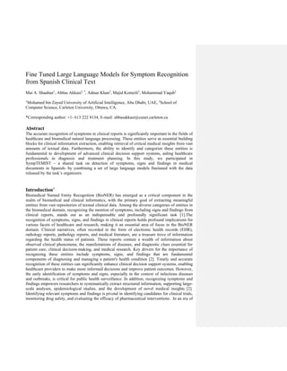 Fine Tuned Large Language Models for Symptom Recognition
from Spanish Clinical Text
Mai A. Shaaban1
, Abbas Akkasi2, *
, Adnan Khan2
, Majid Komeili2
, Mohammad Yaqub1
1
Mohamed bin Zayed University of Artificial Intelligence, Abu Dhabi, UAE, 2
School of
Computer Science, Carleton University, Ottawa, CA.
*Corresponding author: +1- 613 222 8134, E-mail: abbasakkasi@cunet.carleton.ca
Abstract
The accurate recognition of symptoms in clinical reports is significantly important in the fields of
healthcare and biomedical natural language processing. These entities serve as essential building
blocks for clinical information extraction, enabling retrieval of critical medical insights from vast
amounts of textual data. Furthermore, the ability to identify and categorize these entities is
fundamental to development of advanced clinical decision support systems, aiding healthcare
professionals in diagnosis and treatment planning. In this study, we participated in
SympTEMIST – a shared task on detection of symptoms, signs and findings in medical
documents in Spanish- by combining a set of large language models finetuned with the data
released by the task’s organizers.
Introduction†
Biomedical Named Entity Recognition (BioNER) has emerged as a critical component in the
realm of biomedical and clinical informatics, with the primary goal of extracting meaningful
entities from vast repositories of textual clinical data. Among the diverse categories of entities in
the biomedical domain, recognizing the mention of symptoms, including signs and findings from
clinical reports, stands out as an indispensable and profoundly significant task [1].The
recognition of symptoms, signs, and findings in clinical reports holds profound implications for
various facets of healthcare and research, making it an essential area of focus in the BioNER
domain. Clinical narratives, often recorded in the form of electronic health records (EHR),
radiology reports, pathology reports, and medical literature, are a treasure trove of information
regarding the health status of patients. These reports contain a wealth of information about
observed clinical phenomena, the manifestations of diseases, and diagnostic clues essential for
patient care, clinical decision-making, and medical research. Key drivers for the importance of
recognizing these entities include symptoms, signs, and findings that are fundamental
components of diagnosing and managing a patient's health condition [2]. Timely and accurate
recognition of these entities can significantly enhance clinical decision support systems, enabling
healthcare providers to make more informed decisions and improve patient outcomes. However,
the early identification of symptoms and signs, especially in the context of infectious diseases
and outbreaks, is critical for public health surveillance. In addition, recognizing symptoms and
findings empowers researchers to systematically extract structured information, supporting large-
scale analyses, epidemiological studies, and the development of novel medical insights [2].
Identifying relevant symptoms and findings is pivotal in identifying candidates for clinical trials,
monitoring drug safety, and evaluating the efficacy of pharmaceutical interventions. In an era of
 