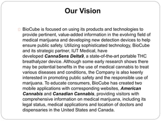 Our Vision 
BioCube is focused on using its products and technologies to 
provide pertinent, value-added information in the evolving field of 
medical marijuana and developing new detection devices to help 
ensure public safety. Utilizing sophisticated technology, BioCube 
and its strategic partner, IUT Medical, have 
developed CannaSens Delta9, a state-of-the-art portable THC 
breathalyzer device. Although some early research shows there 
may be potential benefits in the use of medical cannabis to treat 
various diseases and conditions, the Company is also keenly 
interested in promoting public safety and the responsible use of 
marijuana. To educate consumers, BioCube has created two 
mobile applications with corresponding websites, American 
Cannabis and Canadian Cannabis, providing visitors with 
comprehensive information on medical marijuana, including its 
legal status, medical applications and location of doctors and 
dispensaries in the United States and Canada. 
 