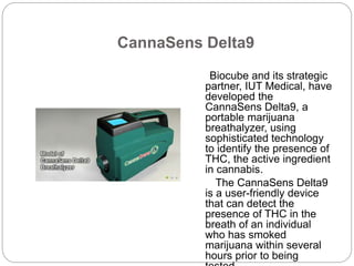 CannaSens Delta9 
Biocube and its strategic 
partner, IUT Medical, have 
developed the 
CannaSens Delta9, a 
portable marijuana 
breathalyzer, using 
sophisticated technology 
to identify the presence of 
THC, the active ingredient 
in cannabis. 
The CannaSens Delta9 
is a user-friendly device 
that can detect the 
presence of THC in the 
breath of an individual 
who has smoked 
marijuana within several 
hours prior to being 
tested. 
 