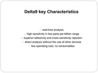 Delta9 key Characteristics 
real-time analysis 
high sensitivity in low parts per billion range 
superior selectivity and cross sensitivity rejection 
direct analysis without the use of other devices 
low operating cost, no consumables 
 