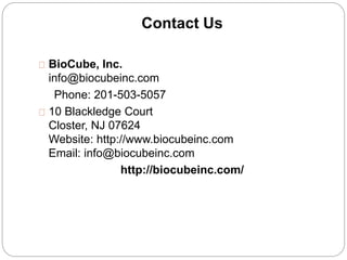 Contact Us 
BioCube, Inc. 
info@biocubeinc.com 
Phone: 201-503-5057 
10 Blackledge Court 
Closter, NJ 07624 
Website: http://www.biocubeinc.com 
Email: info@biocubeinc.com 
http://biocubeinc.com/ 
