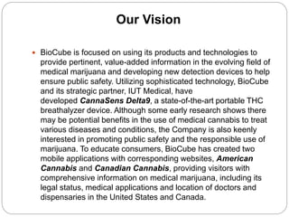 Our Vision
 BioCube is focused on using its products and technologies to
provide pertinent, value-added information in the evolving field of
medical marijuana and developing new detection devices to help
ensure public safety. Utilizing sophisticated technology, BioCube
and its strategic partner, IUT Medical, have
developed CannaSens Delta9, a state-of-the-art portable THC
breathalyzer device. Although some early research shows there
may be potential benefits in the use of medical cannabis to treat
various diseases and conditions, the Company is also keenly
interested in promoting public safety and the responsible use of
marijuana. To educate consumers, BioCube has created two
mobile applications with corresponding websites, American
Cannabis and Canadian Cannabis, providing visitors with
comprehensive information on medical marijuana, including its
legal status, medical applications and location of doctors and
dispensaries in the United States and Canada.
 
