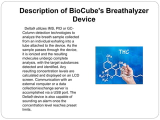 Description of BioCube's Breathalyzer
Device
Delta9 utilizes IMS, PID or GC-
Column detection technologies to
analyze the breath sample collected
from an individual exhaling into a
tube attached to the device. As the
sample passes through the device,
it is ionized and the resulting
molecules undergo complete
analysis, with the target substances
detected and identified. Any
resulting concentration levels are
calculated and displayed on an LCD
screen. Communication with an
external computer or a data
collection/exchange server is
accomplished via a USB port. The
Delta9 device is also capable of
sounding an alarm once the
concentration level reaches preset
limits.
 
