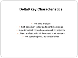 Delta9 key Characteristics
 real-time analysis
 high sensitivity in low parts per billion range
 superior selectivity and cross sensitivity rejection
 direct analysis without the use of other devices
 low operating cost, no consumables
 