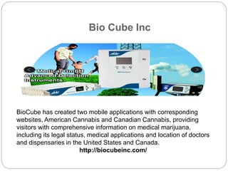 Bio Cube Inc
BioCube has created two mobile applications with corresponding
websites, American Cannabis and Canadian Cannabis, providing
visitors with comprehensive information on medical marijuana,
including its legal status, medical applications and location of doctors
and dispensaries in the United States and Canada.
http://biocubeinc.com/
 