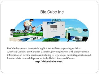 Bio Cube Inc
BioCube has created two mobile applications with corresponding websites,
American Cannabis and Canadian Cannabis, providing visitors with comprehensive
information on medical marijuana, including its legal status, medical applications and
location of doctors and dispensaries in the United States and Canada.
http://biocubeinc.com/
 