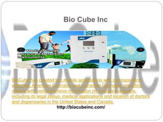 Bio Cube Inc
BioCube has created two mobile applications with corresponding
websites, American Cannabis and Canadian Cannabis, providing
visitors with comprehensive information on medical marijuana,
including its legal status, medical applications and location of doctors
and dispensaries in the United States and Canada.
http://biocubeinc.com/
 