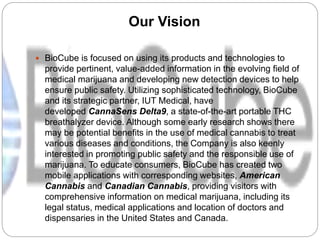 Our Vision
 BioCube is focused on using its products and technologies to
provide pertinent, value-added information in the evolving field of
medical marijuana and developing new detection devices to help
ensure public safety. Utilizing sophisticated technology, BioCube
and its strategic partner, IUT Medical, have
developed CannaSens Delta9, a state-of-the-art portable THC
breathalyzer device. Although some early research shows there
may be potential benefits in the use of medical cannabis to treat
various diseases and conditions, the Company is also keenly
interested in promoting public safety and the responsible use of
marijuana. To educate consumers, BioCube has created two
mobile applications with corresponding websites, American
Cannabis and Canadian Cannabis, providing visitors with
comprehensive information on medical marijuana, including its
legal status, medical applications and location of doctors and
dispensaries in the United States and Canada.
 