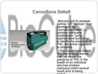 CannaSens Delta9
Biocube and its strategic
partner, IUT Medical, have
developed the
CannaSens Delta9, a
portable marijuana
breathalyzer, using
sophisticated technology
to identify the presence of
THC, the active ingredient
in cannabis.
The CannaSens Delta9
is a user-friendly device
that can detect the
presence of THC in the
breath of an individual
who has smoked
marijuana within several
hours prior to being
 