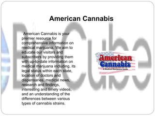 American Cannabis
American Cannabis is your
premier resource for
comprehensive information on
medical marijuana. We aim to
educate our visitors and
subscribers by providing them
with up-to-date information on
medical marijuana including, its
legal status within each state,
location of doctors and
dispensaries, medical news,
research and findings,
interesting and timely videos,
and an understanding of the
differences between various
types of cannabis strains.
 