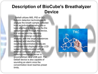 Description of BioCube's Breathalyzer
Device
Delta9 utilizes IMS, PID or GC-
Column detection technologies to
analyze the breath sample collected
from an individual exhaling into a
tube attached to the device. As the
sample passes through the device,
it is ionized and the resulting
molecules undergo complete
analysis, with the target substances
detected and identified. Any
resulting concentration levels are
calculated and displayed on an LCD
screen. Communication with an
external computer or a data
collection/exchange server is
accomplished via a USB port. The
Delta9 device is also capable of
sounding an alarm once the
concentration level reaches preset
limits.
 