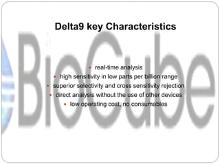 Delta9 key Characteristics
 real-time analysis
 high sensitivity in low parts per billion range
 superior selectivity and cross sensitivity rejection
 direct analysis without the use of other devices
 low operating cost, no consumables
 