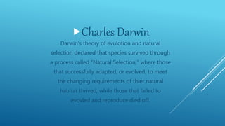 Charles Darwin
Darwin’s theory of evulotion and natural
selection declared that species survived through
a process called “Natural Selection,” where those
that successfully adapted, or evolved, to meet
the changing requirements of thier natural
habitat thrived, while those that failed to
evovled and reproduce died off.
 