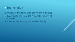 Enumeration
1. What are the tools that early hominids used?
2. Enumerate the Four (4) Physical Features of
Hominids.
3. Identify the four (4) Hominidae Family.
 