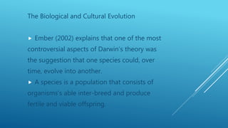 The Biological and Cultural Evolution
 Ember (2002) explains that one of the most
controversial aspects of Darwin’s theory was
the suggestion that one species could, over
time, evolve into another.
 A species is a population that consists of
organisms’s able inter-breed and produce
fertile and viable offspring.
 