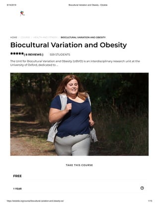 8/14/2019 Biocultural Variation and Obesity - Edukite
https://edukite.org/course/biocultural-variation-and-obesity-ox/ 1/15
HOME / COURSE / HEALTH AND FITNESS / BIOCULTURAL VARIATION AND OBESITY
Biocultural Variation and Obesity
( 8 REVIEWS ) 559 STUDENTS
The Unit for Biocultural Variation and Obesity (UBVO) is an interdisciplinary research unit at the
University of Oxford, dedicated to …

FREE
1 YEAR
TAKE THIS COURSE
 