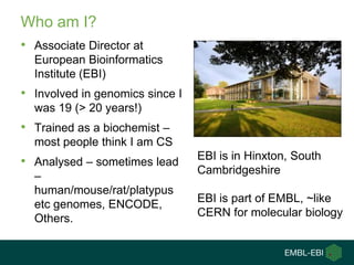 Who am I?
• Associate Director at
  European Bioinformatics
  Institute (EBI)
• Involved in genomics since I
  was 19 (> 20 years!)
• Trained as a biochemist –
  most people think I am CS
                                 EBI is in Hinxton, South
• Analysed – sometimes lead
                                 Cambridgeshire
  –
  human/mouse/rat/platypus
                                 EBI is part of EMBL, ~like
  etc genomes, ENCODE,
                                 CERN for molecular biology
  Others.
 