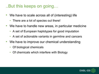..But this keeps on going…

• We have to scale across all of (interesting) life
  • There are a lot of species out there!
• We have to handle new areas, in particular medicine
  • A set of European haplotypes for good imputation
  • A set of actionable variants in germline and cancers
• We have to improve our chemical understanding
  • Of biological chemicals
  • Of chemicals which interfere with Biology
 