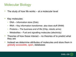 Molecular Biology
• The study of how life works – at a molecular level

• Key molecules:
  • DNA – Information store (Disk)
  • RNA – Key information transformer, also does stuff (RAM)
  • Proteins – The business end of life (Chip, robotic arms)
  • Metabolites – Fuel and signalling molecules (electricity)
• Theories of how these interact – no theories of to predict what
  they are
• Instead we determine attributes of molecules and store them in
  globally accessible, open, databases
 