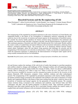 Biocybrid systems and the re-engineering of life
Author(s): Diana Domingues; Adson Ferreira da Rocha; Camila Hamdan; Leci Augusto; Cristiano Jacques Miosso –University of Brasilia-
Three-Dimensional Imaging, Interaction, and Measurement, J. Angelo Beraldin;Geraldine S. Cheok; Michael B. McCarthy; Ulrich
Neuschaefer-Rube; Atilla M. Baskurt; Ian E. McDowall; Margaret Dolinsky, Editors, 78641A.
Proceedings of SPIE Volume: 7864 - ISBN: 9780819484017 http://dx.doi.org/10.1117/12.872625



                     Biocybrid Systems and the Re-engineering of Life
Diana Domingues*a, Adson Ferreira da Rochaa, Camila Hamdana, Leci Augustoa, Cristiano Jacques Miossoa
      a
        LART -Laboratório de Pesquisa em Arte e TecnoCiência Programa de Pós-Graduação em Arte
                              FGA/GAMA Universidade de Brasília -UnB


                                                        ABSTRACT

The reengineering of life expanded by perceptual experiences in the sense of presence in Virtual Reality and
Augmented Reality is the theme of our investigation in collaborative practices confirming the artists´
creativity close to the inventivity of scientists and mutual capacity for the generation of biocybrid systems.
We consider the enactive bodily interfaces for human existence being co-located in the continuum and
symbiotic zone between body and flesh -cyberspace and data -and the hybrid properties of physical world.
That continuum generates a biocybrid zone (Bio+cyber+hybrid) and the life is reinvented. Results reaffirm
the creative reality of coupled body and mutual influences with environment information, enhancing James
Gibson’s ecological perception theory. The ecosystem life in its dynamical relations between human,
animal, plants, landscapes, urban life and objects, bring questions and challenges for artworks and the
reengineering of life discussed in our artworks in technoscience. Finally, we describe an implementation in
which the immersion experience is enhanced by the datavisualization of biological audio signals and by
using wearable miniaturized devices for biofeedback.

Keywords: Biocybrid systems, enactive interface, affordances, ecological perception, biofeedback, data visualization



                                                   1. INTRODUCTION

Art and Science explore the ontology of life with levels of reality that attempt to conciliate paradoxes
and conflicts related to changes and challenges of life. Emergent realities and self-organizing dialogs
between artificial and natural signals modify the concept of reality, which was always a philosophical
concept. What is landscape now? What is body now? What is urban life now? The main issue is the
sense of presence modified by interfaces and the expanded perception provided by the invasion of cell
phones, bluetooth, GPS, biosensors, computer vision, satellites, modems and other technological
systems The reengineering of life expanded by perceptual experiences with enactive bodily interfaces
for human existence being co-located in the continuum and symbioti in the sense of presence in Virtual
Reality and Augmented Reality is the theme of that essay coming from the artists´ creativity close to the
inventivity of scientists and mutual capacity for the generation of biocybrid systems. We consider
human existence being co-located in the continuum and symbiotic zone between body and flesh
-cyberspace and data -and the hybrid properties of physical world. That continuum generates a
biocybrid zone (Bio+cyber+hybrid) and the life is reinvented. Results reaffirm the creative reality of
coupled body and mutual influences with environment information, enhacing James

*dgdomingues@gmail.com; phones: (55) (47) 7811 4849, (55) (61) 8190 9750; webpage:
www.lart.unb.br
 