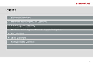 Agenda


 1 Biomethane Incentives

 2 Membrane Technology for Gas Upgrading

 3 Case Study: Gas Upgrading

 4 Membrane Technology and Anaerobic Digestion Integration

 5 US Application

 6 About Eisenmann

 7 Conclusions and Questions




                                                             10
 
