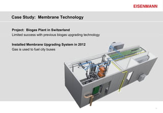 Case Study: Membrane Technology

Project: Biogas Plant in Switzerland
Limited success with previous biogas upgrading technology

Installed Membrane Upgrading System in 2012
Gas is used to fuel city buses




                                                            11
 