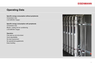 Operating Data

Specific energy consumption without peripherals
Compressor duty
0.20 kWh/Nm³ biogas

Specific energy consumption with peripherals
Compressor duty
Blower, cooling and air conditioning
0.29 kWh/Nm³ biogas

Operation
Fast start-up and shut-down
Good adjustability
No heat requirement
No operational supplements
Easy handling




                                                  15
 