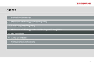 Agenda


 1 Biomethane Incentives

 2 Membrane Technology for Gas Upgrading

 3 Case Study: Gas Upgrading

 4 Membrane Technology and Anaerobic Digestion Integration

 5 US Application

 6 About Eisenmann

 7 Conclusions and Questions




                                                             16
 