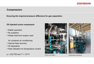Compression

Ensuring the required pressure difference for gas separation.



Oil injected screw compressor

 Stable operation
 No pulsation
 Waste heat from engine used

  for container air conditioning
 Internal heat recovery
 Oil deposition
 Heat utilization for temperature control


p = 232 PSI and T = 131°F                    Detail oil circulation   Construction compressor




                                                                                                20
 