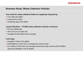 Business Study: Waste Collection Vehicles

Fuel costs for waste collection fleets are negatively impacted by
 Low miles per gallon
 Long service routes
 Increasing age of the fleets


Current Situation – 179,000 waste collection vehicles in America
 91% are diesel-fuel
 40% are over 10 years old
 Average 25,000 miles driven annually


Fuel Costs
 Average 3 miles to the gallon
 8,600 gallons of fuel use on average per truck per year
 For a fleet of 100 trucks, the average annual fuel costs would be $3.44 Million
  (assuming $4/gallon cost of diesel)


                                                                                    25
 