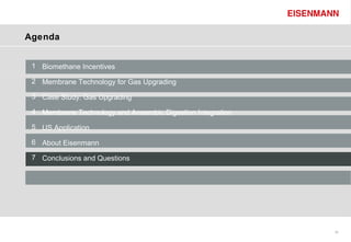 Agenda


 1 Biomethane Incentives

 2 Membrane Technology for Gas Upgrading

 3 Case Study: Gas Upgrading

 4 Membrane Technology and Anaerobic Digestion Integration

 5 US Application

 6 About Eisenmann

 7 Conclusions and Questions




                                                             29
 