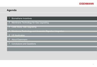 Agenda


 1 Biomethane Incentives

 2 Membrane Technology for Gas Upgrading

 3 Case Study: Gas Upgrading

 4 Membrane Technology and Anaerobic Digestion Integration

 5 US Application

 6 About Eisenmann

 7 Conclusions and Questions




                                                             3
 