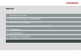 Agenda


 1 Biomethane Incentives

 2 Membrane Technology for Gas Upgrading

 3 Case Study: Gas Upgrading

 4 Membrane Technology and Anaerobic Digestion Integration

 5 US Application

 6 About Eisenmann

 7 Conclusions and Questions




                                                             34
 