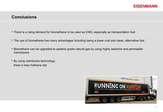 Conclusions


 There is a rising demand for biomethane to be used as CNG, especially as transportation fuel

 The use of biomethane has many advantages including being a lower cost and clean, alternative fuel

 Biomethane can be upgraded to pipeline grade natural gas by using highly selective and permeable
  membranes

 By using membrane technology,
  there is less methane slip




                                                                                                       35
 