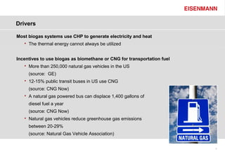 Drivers

Most biogas systems use CHP to generate electricity and heat
      The thermal energy cannot always be utilized


Incentives to use biogas as biomethane or CNG for transportation fuel
      More than 250,000 natural gas vehicles in the US
       (source: GE)
      12-15% public transit buses in US use CNG
       (source: CNG Now)
      A natural gas powered bus can displace 1,400 gallons of
       diesel fuel a year
       (source: CNG Now)
      Natural gas vehicles reduce greenhouse gas emissions
       between 20-29%
       (source: Natural Gas Vehicle Association)


                                                                        4
 