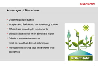 Advantages of Biomethane


 Decentralized production

 Independent, flexible and storable energy source

 Efficient use according to requirements

 Storage capability for when demand is higher

 Offsets non-renewable sources

  (coal, oil, fossil fuel derived natural gas)
 Production creates US jobs and benefits local
  economies




                                                     5
 