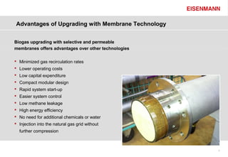 Advantages of Upgrading with Membrane Technology


Biogas upgrading with selective and permeable
membranes offers advantages over other technologies

 Minimized gas recirculation rates
 Lower operating costs
 Low capital expenditure
 Compact modular design
 Rapid system start-up
 Easier system control
 Low methane leakage
 High energy efficiency
 No need for additional chemicals or water
 Injection into the natural gas grid without
  further compression



                                                      9
 